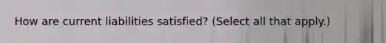 How are current liabilities satisfied? (Select all that apply.)