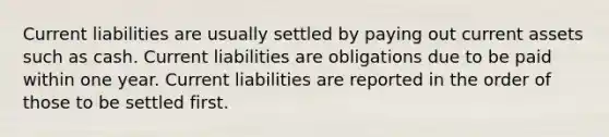 Current liabilities are usually settled by paying out current assets such as cash. Current liabilities are obligations due to be paid within one year. Current liabilities are reported in the order of those to be settled first.