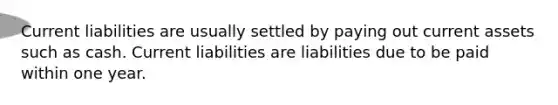 Current liabilities are usually settled by paying out current assets such as cash. Current liabilities are liabilities due to be paid within one year.