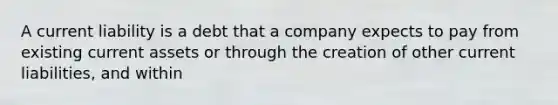 A current liability is a debt that a company expects to pay from existing current assets or through the creation of other current liabilities, and within