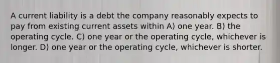 A current liability is a debt the company reasonably expects to pay from existing current assets within A) one year. B) the operating cycle. C) one year or the operating cycle, whichever is longer. D) one year or the operating cycle, whichever is shorter.