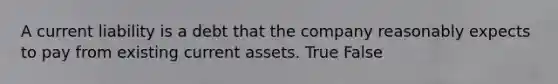 A current liability is a debt that the company reasonably expects to pay from existing current assets. True False