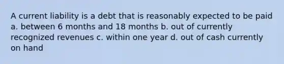 A current liability is a debt that is reasonably expected to be paid a. between 6 months and 18 months b. out of currently recognized revenues c. within one year d. out of cash currently on hand