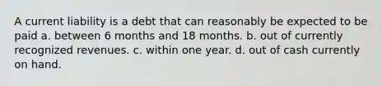 A current liability is a debt that can reasonably be expected to be paid a. between 6 months and 18 months. b. out of currently recognized revenues. c. within one year. d. out of cash currently on hand.