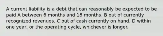 A current liability is a debt that can reasonably be expected to be paid A between 6 months and 18 months. B out of currently recognized revenues. C out of cash currently on hand. D within one year, or the operating cycle, whichever is longer.