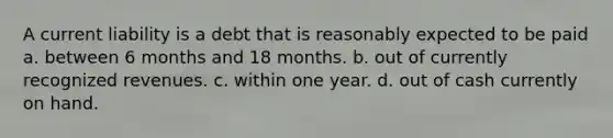 A current liability is a debt that is reasonably expected to be paid a. between 6 months and 18 months. b. out of currently recognized revenues. c. within one year. d. out of cash currently on hand.