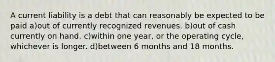 A current liability is a debt that can reasonably be expected to be paid a)out of currently recognized revenues. b)out of cash currently on hand. c)within one year, or the operating cycle, whichever is longer. d)between 6 months and 18 months.