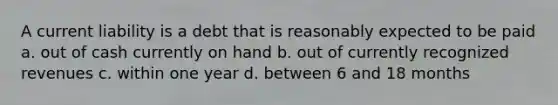 A current liability is a debt that is reasonably expected to be paid a. out of cash currently on hand b. out of currently recognized revenues c. within one year d. between 6 and 18 months