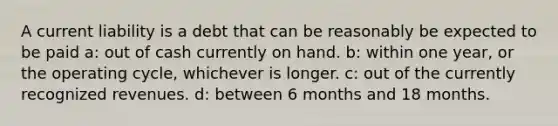 A current liability is a debt that can be reasonably be expected to be paid a: out of cash currently on hand. b: within one year, or the operating cycle, whichever is longer. c: out of the currently recognized revenues. d: between 6 months and 18 months.