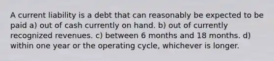 A current liability is a debt that can reasonably be expected to be paid a) out of cash currently on hand. b) out of currently recognized revenues. c) between 6 months and 18 months. d) within one year or the operating cycle, whichever is longer.