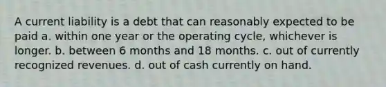 A current liability is a debt that can reasonably expected to be paid a. within one year or the operating cycle, whichever is longer. b. between 6 months and 18 months. c. out of currently recognized revenues. d. out of cash currently on hand.