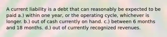 A current liability is a debt that can reasonably be expected to be paid a.) within one year, or the operating cycle, whichever is longer. b.) out of cash currently on hand. c.) between 6 months and 18 months. d.) out of currently recognized revenues.