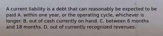 A current liability is a debt that can reasonably be expected to be paid A. within one year, or the operating cycle, whichever is longer. B. out of cash currently on hand. C. between 6 months and 18 months. D. out of currently recognized revenues.