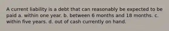 A current liability is a debt that can reasonably be expected to be paid a. within one year. b. between 6 months and 18 months. c. within five years. d. out of cash currently on hand.