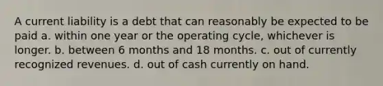 A current liability is a debt that can reasonably be expected to be paid a. within one year or the operating cycle, whichever is longer. b. between 6 months and 18 months. c. out of currently recognized revenues. d. out of cash currently on hand.