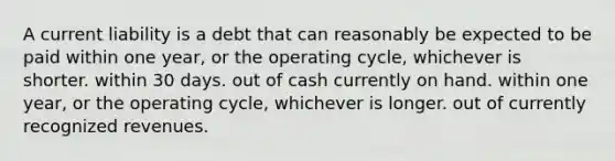 A current liability is a debt that can reasonably be expected to be paid within one year, or the operating cycle, whichever is shorter. within 30 days. out of cash currently on hand. within one year, or the operating cycle, whichever is longer. out of currently recognized revenues.