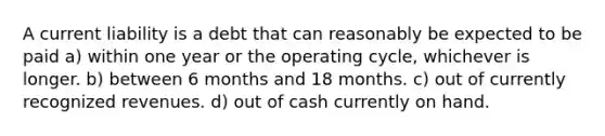 A current liability is a debt that can reasonably be expected to be paid a) within one year or the operating cycle, whichever is longer. b) between 6 months and 18 months. c) out of currently recognized revenues. d) out of cash currently on hand.