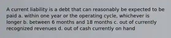 A current liability is a debt that can reasonably be expected to be paid a. within one year or the operating cycle, whichever is longer b. between 6 months and 18 months c. out of currently recognized revenues d. out of cash currently on hand