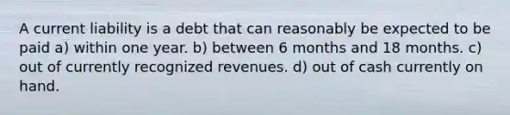 A current liability is a debt that can reasonably be expected to be paid a) within one year. b) between 6 months and 18 months. c) out of currently recognized revenues. d) out of cash currently on hand.