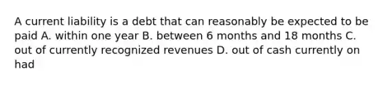 A current liability is a debt that can reasonably be expected to be paid A. within one year B. between 6 months and 18 months C. out of currently recognized revenues D. out of cash currently on had