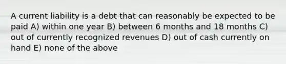 A current liability is a debt that can reasonably be expected to be paid A) within one year B) between 6 months and 18 months C) out of currently recognized revenues D) out of cash currently on hand E) none of the above