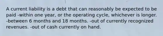 A current liability is a debt that can reasonably be expected to be paid -within one year, or the operating cycle, whichever is longer. -between 6 months and 18 months. -out of currently recognized revenues. -out of cash currently on hand.