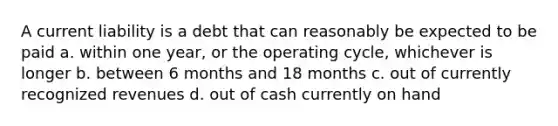 A current liability is a debt that can reasonably be expected to be paid a. within one year, or the operating cycle, whichever is longer b. between 6 months and 18 months c. out of currently recognized revenues d. out of cash currently on hand