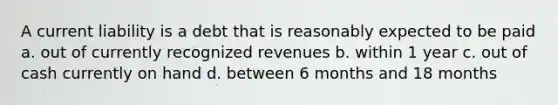 A current liability is a debt that is reasonably expected to be paid a. out of currently recognized revenues b. within 1 year c. out of cash currently on hand d. between 6 months and 18 months