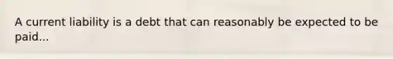 A current liability is a debt that can reasonably be expected to be paid...