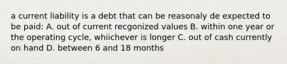 a current liability is a debt that can be reasonaly de expected to be paid: A. out of current recgonized values B. within one year or the operating cycle, whiichever is longer C. out of cash currently on hand D. between 6 and 18 months