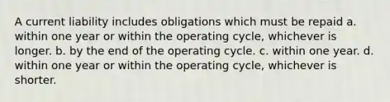 A current liability includes obligations which must be repaid a. within one year or within the operating cycle, whichever is longer. b. by the end of the operating cycle. c. within one year. d. within one year or within the operating cycle, whichever is shorter.