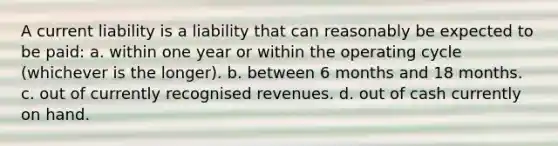 A current liability is a liability that can reasonably be expected to be paid: a. within one year or within the operating cycle (whichever is the longer). b. between 6 months and 18 months. c. out of currently recognised revenues. d. out of cash currently on hand.