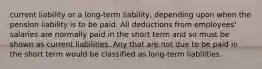 current liability or a long-term liability, depending upon when the pension liability is to be paid. All deductions from employees' salaries are normally paid in the short term and so must be shown as current liabilities. Any that are not due to be paid in the short term would be classified as long-term liabilities.