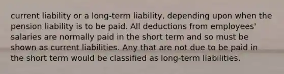 current liability or a long-term liability, depending upon when the pension liability is to be paid. All deductions from employees' salaries are normally paid in the short term and so must be shown as current liabilities. Any that are not due to be paid in the short term would be classified as long-term liabilities.