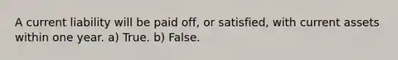 A current liability will be paid off, or satisfied, with current assets within one year. a) True. b) False.