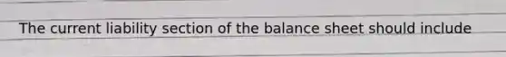 The current liability section of the balance sheet should include