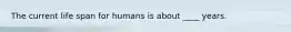 The current life span for humans is about ____ years.