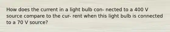 How does the current in a light bulb con- nected to a 400 V source compare to the cur- rent when this light bulb is connected to a 70 V source?