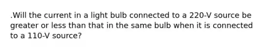 .Will the current in a light bulb connected to a 220-V source be greater or less than that in the same bulb when it is connected to a 110-V source?