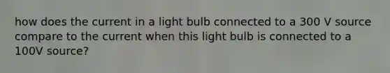 how does the current in a light bulb connected to a 300 V source compare to the current when this light bulb is connected to a 100V source?