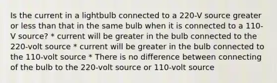 Is the current in a lightbulb connected to a 220-V source greater or less than that in the same bulb when it is connected to a 110-V source? * current will be greater in the bulb connected to the 220-volt source * current will be greater in the bulb connected to the 110-volt source * There is no difference between connecting of the bulb to the 220-volt source or 110-volt source