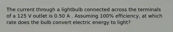 The current through a lightbulb connected across the terminals of a 125 V outlet is 0.50 A . Assuming 100% efficiency, at which rate does the bulb convert electric energy to light?