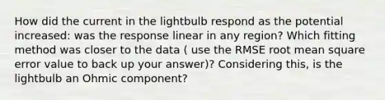 How did the current in the lightbulb respond as the potential increased: was the response linear in any region? Which fitting method was closer to the data ( use the RMSE root mean square error value to back up your answer)? Considering this, is the lightbulb an Ohmic component?