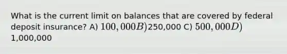 What is the current limit on balances that are covered by federal deposit insurance? A) 100,000 B)250,000 C) 500,000 D)1,000,000