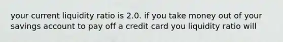 your current liquidity ratio is 2.0. if you take money out of your savings account to pay off a credit card you liquidity ratio will