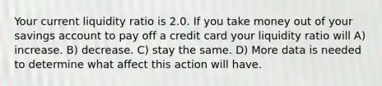 Your current liquidity ratio is 2.0. If you take money out of your savings account to pay off a credit card your liquidity ratio will A) increase. B) decrease. C) stay the same. D) More data is needed to determine what affect this action will have.