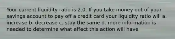 Your current liquidity ratio is 2.0. If you take money out of your savings account to pay off a credit card your liquidity ratio will a. increase b. decrease c. stay the same d. more information is needed to determine what effect this action will have