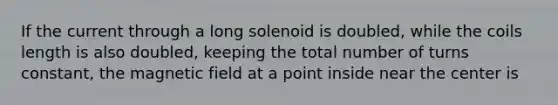 If the current through a long solenoid is doubled, while the coils length is also doubled, keeping the total number of turns constant, the magnetic field at a point inside near the center is