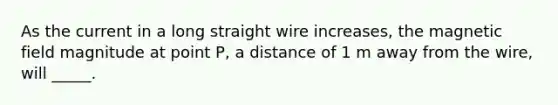 As the current in a long straight wire increases, the magnetic field magnitude at point P, a distance of 1 m away from the wire, will _____.