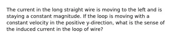 The current in the long straight wire is moving to the left and is staying a constant magnitude. If the loop is moving with a constant velocity in the positive y-direction, what is the sense of the induced current in the loop of wire?